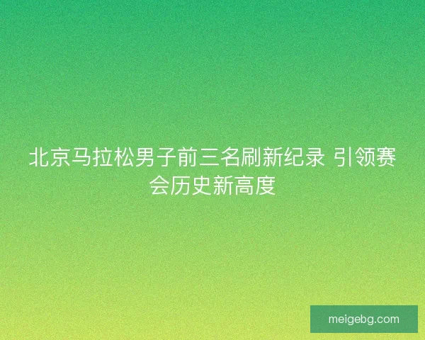 北京马拉松男子前三名刷新纪录 引领赛会历史新高度