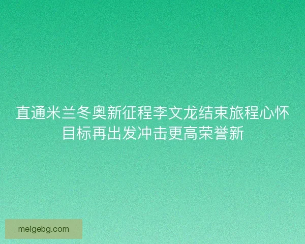 直通米兰冬奥新征程李文龙结束旅程心怀目标再出发冲击更高荣誉新