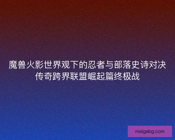 魔兽火影世界观下的忍者与部落史诗对决传奇跨界联盟崛起篇终极战
