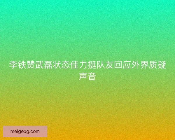李铁赞武磊状态佳力挺队友回应外界质疑声音