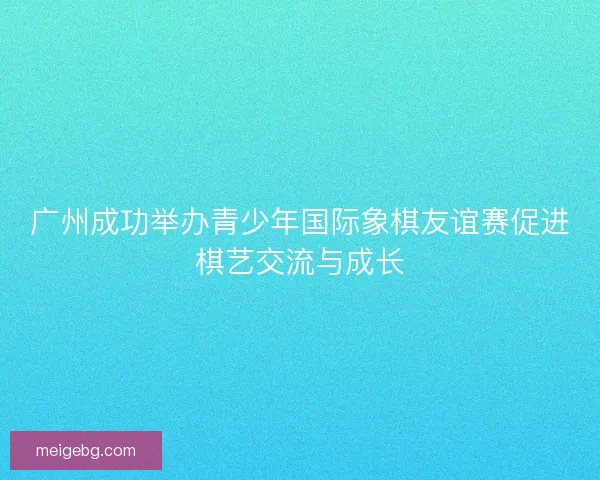 广州成功举办青少年国际象棋友谊赛促进棋艺交流与成长