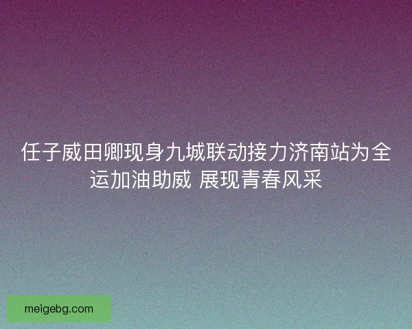 任子威田卿现身九城联动接力济南站为全运加油助威 展现青春风采